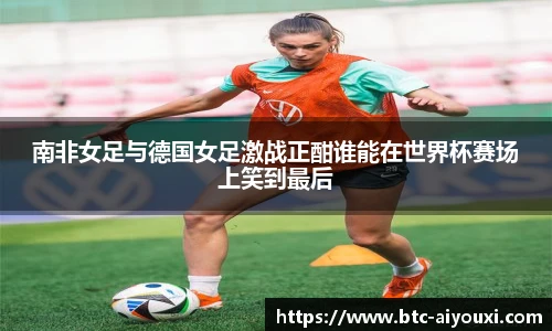 南非女足与德国女足激战正酣谁能在世界杯赛场上笑到最后