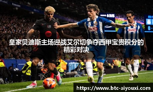 皇家贝迪斯主场迎战艾尔切争夺西甲宝贵积分的精彩对决